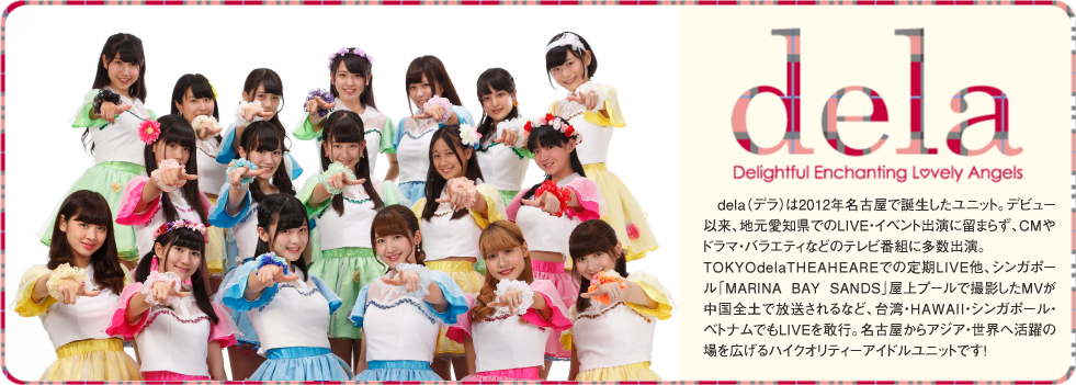 2012年発！♥新名古屋アイドルは名駅から！♥「dela（デラ）」は、名古屋弁でハイレベルを表すコトバ。古い街並みと、アニメ・MANGAなどのサブカルチャー、多国籍文化が混在する名古屋駅西を主な拠点として誕生した名古屋発の新アイドルユニットです。メンバーは、空手全日本チャンピオン・高校生ダンス全国大会優勝・ミスティーンジャパンファイナリストなど「日本代表」レベルの実績を持つ美少女達、名古屋からアジア・世界を目指します！delaのメンバーは2012年3月に駅西で開催された公開オーディションを勝ち抜いた精鋭9人とリザーブ2人。名門高校生やブラジル出身メンバーも加わり個性豊かに躍動します。